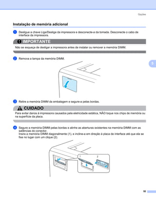 Opções



Instalação de memória adicional                                                                           5




a   Desligue a chave Liga/Desliga da impressora e desconecte-a da tomada. Desconecte o cabo de
    interface da impressora.

       IMPORTANTE
 Não se esqueça de desligar a impressora antes de instalar ou remover a memória DIMM.


b   Remova a tampa da memória DIMM.
                                                                                                              5




c   Retire a memória DIMM da embalagem e segure-a pelas bordas.

        CUIDADO
 Para evitar danos à impressora causados pela eletricidade estática, NÃO toque nos chips de memória ou
 na superfície da placa.


d   Segure a memória DIMM pelas bordas e alinhe as aberturas existentes na memória DIMM com as
    saliências do conector.
    Insira a memória DIMM diagonalmente (1), e incline-a em direção à placa de interface até que ela se
    fixe no lugar com um clique (2).




                                                    1            2




                                                                                                      92
 