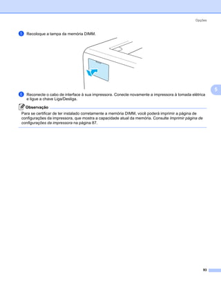 Opções



e   Recoloque a tampa da memória DIMM.




                                                                                                          5
f   Reconecte o cabo de interface à sua impressora. Conecte novamente a impressora à tomada elétrica
    e ligue a chave Liga/Desliga.

    Observação
Para se certificar de ter instalado corretamente a memória DIMM, você poderá imprimir a página de
configurações da impressora, que mostra a capacidade atual da memória. Consulte Imprimir página de
configurações da impressora na página 87.




                                                                                                     93
 