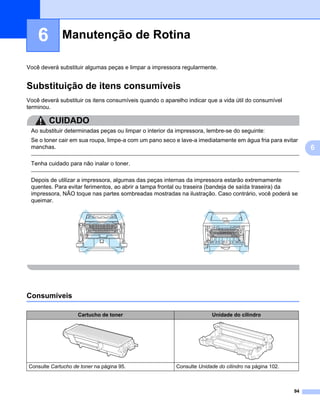 Manutenção de Rotina6




    6        Manutenção de Rotina                                                                                          6




Você deverá substituir algumas peças e limpar a impressora regularmente.


Substituição de itens consumíveis                                                                                          6




Você deverá substituir os itens consumíveis quando o aparelho indicar que a vida útil do consumível
terminou.

        CUIDADO
 Ao substituir determinadas peças ou limpar o interior da impressora, lembre-se do seguinte:
 Se o toner cair em sua roupa, limpe-a com um pano seco e lave-a imediatamente em água fria para evitar
 manchas.                                                                                                                       6

 Tenha cuidado para não inalar o toner.

 Depois de utilizar a impressora, algumas das peças internas da impressora estarão extremamente
 quentes. Para evitar ferimentos, ao abrir a tampa frontal ou traseira (bandeja de saída traseira) da
 impressora, NÃO toque nas partes sombreadas mostradas na ilustração. Caso contrário, você poderá se
 queimar.




Consumíveis                                                                                                                6




                    Cartucho de toner                                   Unidade do cilindro




Consulte Cartucho de toner na página 95.                  Consulte Unidade do cilindro na página 102.



                                                                                                                   94
 