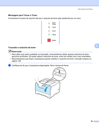 Manutenção de Rotina



Mensagem para Trocar o Toner                                                                               6




A impressora irá parar de imprimir até que o cartucho de toner seja substituído por um novo.




                                                                                                               6
Trocando o cartucho de toner                                                                               6




    Observação
  • Para obter uma maior qualidade na impressão, recomendamos utilizar apenas cartuchos de toner
    genuínos da Brother. Se quiser adquirir cartuchos de toner, entre em contato com o seu revendedor.
  • Recomendamos que limpe a impressora quando substituir o cartucho do toner. Consulte Limpeza na
    página 108.

a   Certifique-se de que a impressora esteja ligada. Abra a tampa da frente.




                                                                                                         96
 