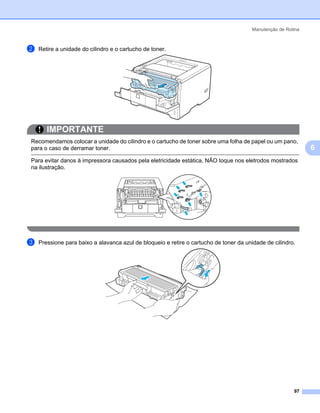 Manutenção de Rotina



b   Retire a unidade do cilindro e o cartucho de toner.




       IMPORTANTE
Recomendamos colocar a unidade do cilindro e o cartucho de toner sobre uma folha de papel ou um pano,
para o caso de derramar toner.                                                                                 6
Para evitar danos à impressora causados pela eletricidade estática, NÃO toque nos eletrodos mostrados
na ilustração.




c   Pressione para baixo a alavanca azul de bloqueio e retire o cartucho de toner da unidade de cilindro.




                                                                                                         97
 