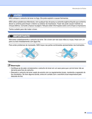 Manutenção de Rotina




       AVISO
NÃO coloque o cartucho de toner no fogo. Ele pode explodir e causar ferimentos.

NÃO utilize substâncias inflamáveis, nem qualquer tipo de spray ou solvente orgânico/líquido que contenha
álcool ou amônia para limpar o interior ou exterior da impressora. Fazer isto pode causar incêndio ou
choque elétrico. Consulte Limpeza na página 108 para obter informações sobre como limpar a impressora.

Tenha cuidado para não inalar o toner.



      IMPORTANTE
Manuseie cuidadosamente o cartucho do toner. Se o toner cair nas suas mãos ou roupa, limpe com um
pano ou lave imediatamente com água fria.
                                                                                                             6
Para evitar problemas de impressão, NÃO toque nas partes sombreadas apresentadas nas ilustrações.




  Observação
 • Certifique-se de selar corretamente o cartucho do toner em um saco para que o pó do toner não se
   derrame para fora do cartucho.
 • Descarte o cartucho de toner usado de acordo com os regulamentos locais, mantendo-o separado do
   lixo doméstico. Se tiver alguma dúvida, entre em contato com o escritório local responsável pelo
   descarte de lixo.




                                                                                                       98
 