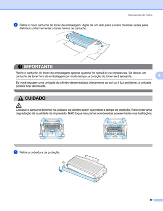 Manutenção de Rotina



d   Retire o novo cartucho do toner da embalagem. Agite de um lado para o outro diversas vezes para
    distribuir uniformemente o toner dentro do cartucho.




       IMPORTANTE
Retire o cartucho do toner da embalagem apenas quando for colocá-lo na impressora. Se deixar um
cartucho de toner fora da embalagem por muito tempo, a duração do toner será reduzida.                       6
Se você expuser uma unidade do cilindro desembalada diretamente ao sol ou à luz ambiente, a unidade
poderá ficar danificada.



        CUIDADO

Coloque o cartucho de toner na unidade do cilindro assim que retirar a tampa de proteção. Para evitar uma
degradação da qualidade da impressão, NÃO toque nas partes sombreadas apresentadas nas ilustrações.




e   Retire a cobertura de proteção.




                                                                                                       99
 