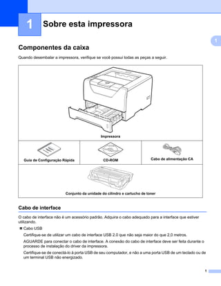 Sobre esta impressora1




    1        Sobre esta impressora                                                                                        1




                                                                                                                               1
Componentes da caixa                                                                                                      1




Quando desembalar a impressora, verifique se você possui todas as peças a seguir.




                                             Impressora




   Guia de Configuração Rápida                CD-ROM                     Cabo de alimentação CA




                         Conjunto da unidade do cilindro e cartucho de toner



Cabo de interface                                                                                                         1




O cabo de interface não é um acessório padrão. Adquira o cabo adequado para a interface que estiver
utilizando.
  Cabo USB
  Certifique-se de utilizar um cabo de interface USB 2.0 que não seja maior do que 2,0 metros.
  AGUARDE para conectar o cabo de interface. A conexão do cabo de interface deve ser feita durante o
  processo de instalação do driver da impressora.
  Certifique-se de conectá-lo à porta USB de seu computador, e não a uma porta USB de um teclado ou de
  um terminal USB não energizado.


                                                                                                                      1
 