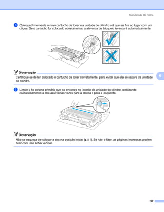 Manutenção de Rotina



f   Coloque firmemente o novo cartucho de toner na unidade do cilindro até que se fixe no lugar com um
    clique. Se o cartucho for colocado corretamente, a alavanca de bloqueio levantará automaticamente.




    Observação
Certifique-se de ter colocado o cartucho de toner corretamente, para evitar que ele se separe da unidade       6
do cilindro.


g   Limpe o fio corona primário que se encontra no interior da unidade do cilindro, deslizando
    cuidadosamente a aba azul várias vezes para a direita e para a esquerda.




                                                                        1




    Observação
Não se esqueça de colocar a aba na posição inicial (a) (1). Se não o fizer, as páginas impressas podem
ficar com uma linha vertical.




                                                                                                        100
 