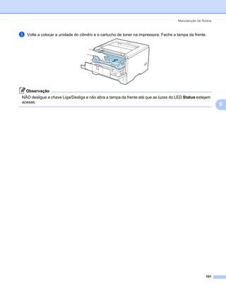 Manutenção de Rotina



h   Volte a colocar a unidade do cilindro e o cartucho de toner na impressora. Feche a tampa da frente.




    Observação
NÃO desligue a chave Liga/Desliga e não abra a tampa da frente até que as luzes do LED Status estejam
acesas.
                                                                                                              6




                                                                                                       101
 