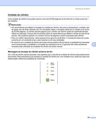 Manutenção de Rotina



Unidade do cilindro                                                                                              6




Uma unidade de cilindro nova pode imprimir cerca de 25.000 páginas de formato A4 ou Carta à taxa de 1
por trabalho.

    Observação
  • Há vários fatores que afetam a duração da unidade do cilindro, tais como a temperatura, umidade, tipo
    de papel, tipo de toner utilizado, etc. Em condições ideais, a duração média de um cilindro é de cerca
    de 25.000 páginas. O número real de páginas que o cilindro vai imprimir pode ser significativamente
    inferior ao estimado. Porque não há controle sobre os vários fatores que afetam o tempo de vida útil do
    cilindro, não podemos garantir um número mínimo de páginas a serem impressas pelo cilindro.
  • Para um melhor desempenho, utilize apenas toner genuíno da Brother. A impressora deve ser usada
    somente em um ambiente limpo e sem poeiras e com boa ventilação.
  • Se imprimir com unidades de cilindro de outras marcas poderá não só reduzir a qualidade da impressão
    como comprometer a qualidade e a duração da impressora em si. A garantia não cobre problemas                     6
    causados pela utilização de unidades de cilindro de outras marcas.


Mensagem de duração do cilindro próxima do fim                                                                   6




Se o LED de cilindro estiver piscando, isso significa que a vida útil da unidade de cilindro está praticamente
terminando. Recomendamos que substitua a unidade do cilindro por uma unidade nova, antes que haja uma
deterioração notável da qualidade de impressão.




                                                                                                           102
 