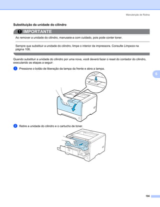 Manutenção de Rotina



Substituição da unidade do cilindro                                                                        6




       IMPORTANTE
 Ao remover a unidade do cilindro, manuseie-a com cuidado, pois pode conter toner.

 Sempre que substituir a unidade do cilindro, limpe o interior da impressora. Consulte Limpeza na
 página 108.


Quando substituir a unidade do cilindro por uma nova, você deverá fazer o reset do contador do cilindro,
executando as etapas a seguir:

a   Pressione o botão de liberação da tampa da frente e abra a tampa.
                                                                                                               6




b   Retire a unidade do cilindro e o cartucho de toner.




                                                                                                        104
 