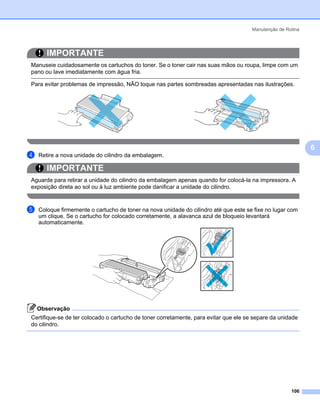 Manutenção de Rotina




       IMPORTANTE
Manuseie cuidadosamente os cartuchos do toner. Se o toner cair nas suas mãos ou roupa, limpe com um
pano ou lave imediatamente com água fria.

Para evitar problemas de impressão, NÃO toque nas partes sombreadas apresentadas nas ilustrações.




                                                                                                             6
d   Retire a nova unidade do cilindro da embalagem.

       IMPORTANTE
Aguarde para retirar a unidade do cilindro da embalagem apenas quando for colocá-la na impressora. A
exposição direta ao sol ou à luz ambiente pode danificar a unidade do cilindro.


e   Coloque firmemente o cartucho de toner na nova unidade do cilindro até que este se fixe no lugar com
    um clique. Se o cartucho for colocado corretamente, a alavanca azul de bloqueio levantará
    automaticamente.




    Observação
Certifique-se de ter colocado o cartucho de toner corretamente, para evitar que ele se separe da unidade
do cilindro.




                                                                                                      106
 