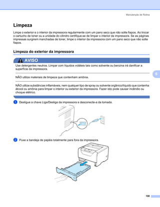 Manutenção de Rotina



Limpeza                                                                                                        6




Limpe o exterior e o interior da impressora regularmente com um pano seco que não solte fiapos. Ao trocar
o cartucho de toner ou a unidade do cilindro certifique-se de limpar o interior da impressora. Se as páginas
impressas surgirem manchadas de toner, limpe o interior da impressora com um pano seco que não solte
fiapos.


Limpeza do exterior da impressora                                                                              6




        AVISO
 Use detergentes neutros. Limpar com líquidos voláteis tais como solvente ou benzina irá danificar a
 superfície da impressora.
                                                                                                                   6
 NÃO utilize materiais de limpeza que contenham amônia.

 NÃO utilize substâncias inflamáveis, nem qualquer tipo de spray ou solvente orgânico/líquido que contenha
 álcool ou amônia para limpar o interior ou exterior da impressora. Fazer isto pode causar incêndio ou
 choque elétrico.


a   Desligue a chave Liga/Desliga da impressora e desconecte-a da tomada.




b   Puxe a bandeja de papéis totalmente para fora da impressora.




                                                                                                         108
 