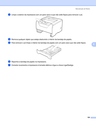 Manutenção de Rotina



c   Limpe o exterior da impressora com um pano seco e que não solte fiapos para remover o pó.




d   Remova qualquer objeto que esteja obstruindo o interior da bandeja de papéis.

e   Para remover o pó limpe o interior da bandeja de papéis com um pano seco que não solte fiapos.
                                                                                                            6




f   Reponha a bandeja de papéis na impressora.

g   Conecte novamente a impressora à tomada elétrica e ligue a chave Liga/Desliga.




                                                                                                     109
 