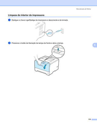 Manutenção de Rotina



Limpeza do interior da impressora                                                              6




a   Desligue a chave Liga/Desliga da impressora e desconecte-a da tomada.




b   Pressione o botão de liberação da tampa da frente e abra a tampa.
                                                                                                   6




                                                                                            110
 