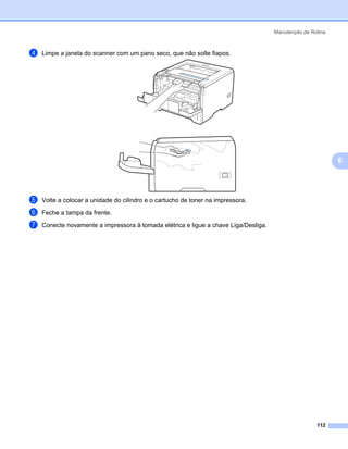Manutenção de Rotina



d   Limpe a janela do scanner com um pano seco, que não solte fiapos.




                                                                                                            6



e   Volte a colocar a unidade do cilindro e o cartucho de toner na impressora.
f   Feche a tampa da frente.

g   Conecte novamente a impressora à tomada elétrica e ligue a chave Liga/Desliga.




                                                                                                     112
 