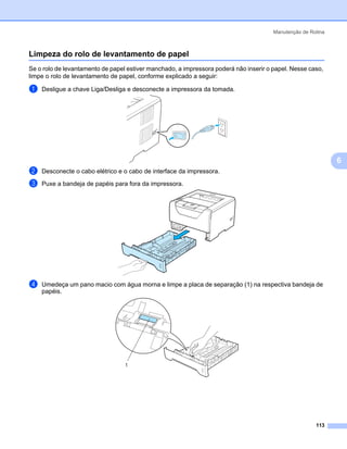 Manutenção de Rotina



Limpeza do rolo de levantamento de papel                                                                    6




Se o rolo de levantamento de papel estiver manchado, a impressora poderá não inserir o papel. Nesse caso,
limpe o rolo de levantamento de papel, conforme explicado a seguir:

a   Desligue a chave Liga/Desliga e desconecte a impressora da tomada.




                                                                                                                6
b   Desconecte o cabo elétrico e o cabo de interface da impressora.

c   Puxe a bandeja de papéis para fora da impressora.




d   Umedeça um pano macio com água morna e limpe a placa de separação (1) na respectiva bandeja de
    papéis.




                                  1




                                                                                                       113
 