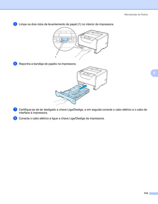 Manutenção de Rotina



e   Limpe os dois rolos de levantamento de papel (1) no interior da impressora.




                                1


f   Reponha a bandeja de papéis na impressora.


                                                                                                              6




g   Certifique-se de ter desligado a chave Liga/Desliga, e em seguida conecte o cabo elétrico e o cabo de
    interface à impressora.

h   Conecte o cabo elétrico e ligue a chave Liga/Desliga da impressora.




                                                                                                       114
 
