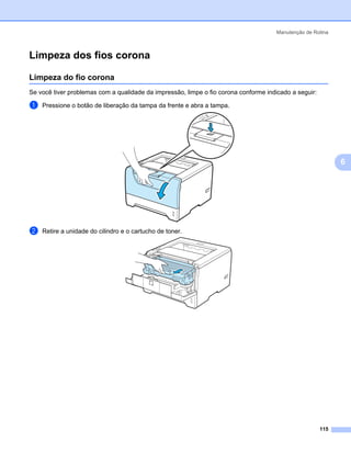 Manutenção de Rotina



Limpeza dos fios corona                                                                                  6




Limpeza do fio corona                                                                                    6




Se você tiver problemas com a qualidade da impressão, limpe o fio corona conforme indicado a seguir:

a   Pressione o botão de liberação da tampa da frente e abra a tampa.




                                                                                                             6




b   Retire a unidade do cilindro e o cartucho de toner.




                                                                                                       115
 