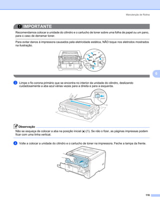 Manutenção de Rotina




       IMPORTANTE
Recomendamos colocar a unidade do cilindro e o cartucho de toner sobre uma folha de papel ou um pano,
para o caso de derramar toner.

Para evitar danos à impressora causados pela eletricidade estática, NÃO toque nos eletrodos mostrados
na ilustração.




                                                                                                               6

c   Limpe o fio corona primário que se encontra no interior da unidade do cilindro, deslizando
    cuidadosamente a aba azul várias vezes para a direita e para a esquerda.




                                                                        1




    Observação
Não se esqueça de colocar a aba na posição inicial (a) (1). Se não o fizer, as páginas impressas podem
ficar com uma linha vertical.


d   Volte a colocar a unidade do cilindro e o cartucho de toner na impressora. Feche a tampa da frente.




                                                                                                        116
 