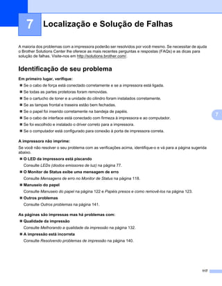 Localização e Solução de Falhas7




    7        Localização e Solução de Falhas                                                                                    7




A maioria dos problemas com a impressora poderão ser resolvidos por você mesmo. Se necessitar de ajuda
o Brother Solutions Center lhe oferece as mais recentes perguntas e respostas (FAQs) e as dicas para
solução de falhas. Visite-nos em http://solutions.brother.com/.


Identificação de seu problema                                                                                                   7




Em primeiro lugar, verifique:                                                                                                   7




  Se o cabo de força está conectado corretamente e se a impressora está ligada.
  Se todas as partes protetoras foram removidas.
  Se o cartucho de toner e a unidade do cilindro foram instalados corretamente.
  Se as tampas frontal e traseira estão bem fechadas.
  Se o papel foi inserido corretamente na bandeja de papéis.
                                                                                                                                     7
  Se o cabo de interface está conectado com firmeza à impressora e ao computador.
  Se foi escolhido e instalado o driver correto para a impressora.
  Se o computador está configurado para conexão à porta de impressora correta.

A impressora não imprime:                                                                                                       7




Se você não resolver o seu problema com as verificações acima, identifique-o e vá para a página sugerida
abaixo.
  O LED da impressora está piscando
  Consulte LEDs (diodos emissores de luz) na página 77.
  O Monitor de Status exibe uma mensagem de erro
  Consulte Mensagens de erro no Monitor de Status na página 118.
  Manuseio do papel
  Consulte Manuseio do papel na página 122 e Papéis presos e como removê-los na página 123.
  Outros problemas
  Consulte Outros problemas na página 141.

As páginas são impressas mas há problemas com:                                                                                  7




  Qualidade da impressão
  Consulte Melhorando a qualidade da impressão na página 132.
  A impressão está incorreta
  Consulte Resolvendo problemas de impressão na página 140.




                                                                                                                  117
 