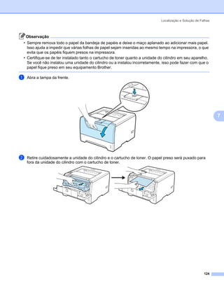 Localização e Solução de Falhas



    Observação
• Sempre remova todo o papel da bandeja de papéis e deixe o maço aplanado ao adicionar mais papel.
  Isso ajuda a impedir que várias folhas de papel sejam inseridas ao mesmo tempo na impressora, o que
  evita que os papéis fiquem presos na impressora.
• Certifique-se de ter instalado tanto o cartucho de toner quanto a unidade do cilindro em seu aparelho.
  Se você não instalou uma unidade do cilindro ou a instalou incorretamente, isso pode fazer com que o
  papel fique preso em seu equipamento Brother.

a   Abra a tampa da frente.




                                                                                                               7




b   Retire cuidadosamente a unidade do cilindro e o cartucho de toner. O papel preso será puxado para
    fora da unidade do cilindro com o cartucho de toner.




                                                                                                        124
 