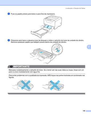 Localização e Solução de Falhas



e   Puxe os papéis presos para baixo e para fora da impressora.




f   Pressione para baixo a alavanca azul de bloqueio e retire o cartucho de toner da unidade de cilindro.
    Remova quaisquer papéis que estejam presos dentro da unidade do cilindro.

                                                                                                                 7




       IMPORTANTE
Manuseie cuidadosamente o cartucho do toner. Se o toner cair nas suas mãos ou roupa, limpe com um
pano ou lave imediatamente com água fria.

Para evitar problemas com a qualidade da impressão, NÃO toque nas partes ilustradas em sombreado nas
figuras.




                                                                                                          126
 
