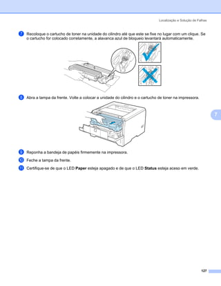 Localização e Solução de Falhas



g   Recoloque o cartucho de toner na unidade do cilindro até que este se fixe no lugar com um clique. Se
    o cartucho for colocado corretamente, a alavanca azul de bloqueio levantará automaticamente.




h   Abra a tampa da frente. Volte a colocar a unidade do cilindro e o cartucho de toner na impressora.



                                                                                                                 7




i   Reponha a bandeja de papéis firmemente na impressora.

j   Feche a tampa da frente.

k   Certifique-se de que o LED Paper esteja apagado e de que o LED Status esteja aceso em verde.




                                                                                                          127
 