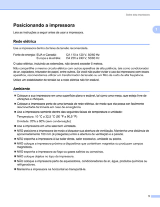 Sobre esta impressora



Posicionando a impressora                                                                                     1




                                                                                                                  1
Leia as instruções a seguir antes de usar a impressora.


Rede elétrica                                                                                                 1




Use a impressora dentro da faixa de tensão recomendada.

Fonte de energia: EUA e Canadá:           CA 110 a 120 V, 50/60 Hz
                  Europa e Austrália:     CA 220 a 240 V, 50/60 Hz
O cabo elétrico, incluindo as extensões, não deverá exceder 5 metros.
Não compartilhe o mesmo circuito elétrico com outros aparelhos de alta potência, tais como condicionador
de ar, copiadora, triturador de papel, entre outros. Se você não puder evitar o uso da impressora com esses
aparelhos, recomendamos utilizar um transformador de tensão ou um filtro de ruído de alta freqüência.
Utilize um estabilizador de tensão se a rede elétrica não for estável.


Ambiente                                                                                                      1




   Coloque a sua impressora em uma superficie plana e estável, tal como uma mesa, que esteja livre de
   vibrações e choques.
   Coloque a impressora perto de uma tomada de rede elétrica, de modo que ela possa ser facilmente
   desconectada da tomada em caso de emergência.
   Use a impressora somente dentro das seguintes faixas de temperatura e umidade:
   Temperatura: 10 °C a 32,5 °C (50 °F a 90,5 °F)
   Umidade: 20% a 80% (sem condensação)
   Use a impressora em uma sala bem ventilada.
   NÃO posicione a impressora de modo a bloquear sua abertura de ventilação. Mantenha uma distância de
   aproximadamente 100 mm (4 polegadas) entre a abertura de ventilação e a parede.
   NÃO exponha a impressora à luz solar direta, calor excessivo, umidade ou poeira.
   NÃO coloque a impressora próxima a dispositivos que contenham magnetos ou produzam campos
   magnéticos.
   NÃO exponha a impressora ao fogo ou gases salinos ou corrosivos.
   NÃO coloque objetos no topo da impressora.
   NÃO coloque a impressora perto de aquecedores, condicionadores de ar, água, produtos químicos ou
   refrigeradores.
   Mantenha a impressora na horizontal ao transportá-la.




                                                                                                           5
 