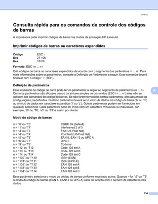 Anexo



Consulta rápida para os comandos de controle dos códigos
de barras                                                                                                     0




A impressora pode imprimir códigos de barra nos modos de emulação HP LaserJet.


Imprimir códigos de barras ou caracteres expandidos                                                           0




Código             ESC i
Dec                27 105
Hex                1B 69
Formato: ESC i n ... n 
Cria códigos de barra ou caracteres expandidos de acordo com o segmento dos parâmetros ‘n ... n’. Para
mais informações sobre os parâmetros, consulte a Definição de Parâmetros a seguir. Esse comando deverá
finalizar com o código ‘  ’ (5CH).

Definição de parâmetros                                                                                       0




Esse comando de código de barra pode ter os parâmetros a seguir no segmento de parâmetros (n ... n).              A
Como os parâmetros são eficazes dentro da sintaxe simples de comandos (ESC i n ... n ) eles não se
aplicam aos comandos de código de barras. Se não forem fornecidos certos parâmetros, eles assumirão as
configurações predefinidas. O último parâmetro deverá ser o início de dados em código de barra (‘b’ ou ‘B’)
ou o início de dados em caractere expandido (‘I’ ou ‘L’). Outros parâmetros podem ser fornecidos em
qualquer seqüência. Cada parâmetro pode ter início com um caractere minúsculo ou maiúsculo, por
exemplo, ‘t0’ ou ‘T0’, ‘s3’ ou ‘S3’ e assim por diante.

Modo do código de barras                                                                                      0




n = ‘t0’ ou ‘T0’                      CODE 39 (default)
n = ‘t1’ ou ‘T1’                      Interleaved 2 of 5
n = ‘t3’ ou ‘T3’                      FIM (US-Post Net)
n = ‘t4’ ou ‘T4’                      Post Net (US-Post Net)
n = ‘t5’ ou ‘T5’                      EAN 8, EAN 13 ou UPC A
n = ‘t6’ ou ‘T6’                      UPC E
n = ‘t9’ ou ‘T9’                      Codabar
n = ‘t12’ ou ‘T12’                    Code 128 set A
n = ‘t13’ ou ‘T13’                    Code 128 set B
n = ‘t14’ ou ‘T14’                    Code 128 set C
n = ‘t130’ ou ‘T130’                  ISBN (EAN)
n = ‘t131’ ou ‘T131’                  ISBN (UPC-E)
n = ‘t132’ ou ‘T132’                  EAN 128 set A
n = ‘t133’ ou ‘T133’                  EAN 128 set B
n = ‘t134’ ou ‘T134’                  EAN 128 set C
Esse parâmetro seleciona o modo do código de barras conforme mostrado acima. Quando n for ‘t5’ ou ‘T5’
o modo do código de barras (EAN 8, EAN13 ou UPC A) varia de acordo com o número de caracteres nos
dados.


                                                                                                        154
 