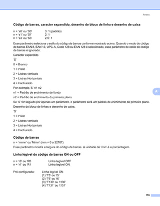 Anexo



Código de barras, caracter expandido, desenho de bloco de linha e desenho de caixa                       0




n = ‘s0’ ou ‘S0’            3: 1 (padrão)
n = ‘s1’ ou ‘S1’            2: 1
n = ‘s3’ ou ‘S3’            2.5: 1
Esse parâmetro seleciona o estilo do código de barras conforme mostrado acima. Quando o modo do código
de barras EAN 8, EAN 13, UPC-A, Code 128 ou EAN 128 é selecionado, esse parâmetro de estilo de código
de barras é ignorado.
Caracter expandido
‘S’
0 = Branco
1 = Preto
2 = Listras verticais
3 = Listras Horizontais
4 = Hachurado
Por exemplo ‘S’ n1 n2
n1 = Padrão de enchimento de fundo                                                                           A
n2 = Padrão de enchimento do primeiro plano
Se ‘S’ for seguido por apenas um parâmetro, o parâmetro será um padrão de enchimento de primeiro plano.
Desenho do bloco de linhas e desenho de caixa.
‘S’
1 = Preto
2 = Listras verticais
3 = Listras Horizontais
4 = Hachurado

Código de barras                                                                                         0




n = ‘mnnn’ ou ‘Mnnn’ (nnn = 0 a 32767)
Esse parâmetro mostra a largura do código de barras. A unidade de ‘nnn’ é a porcentagem.

Linha legível do código de barras ON ou OFF                                                              0




n = ‘r0’ ou ‘R0                Linha legível OFF
n = ‘r1’ ou ‘R1                Linha legível ON

Pré-configurada:          Linha legível ON
                          (1) ‘T5’ ou ‘t5’
                          (2) ‘T6’ ou ‘t6’
                          (3) ‘T130’ ou ‘t130’
                          (4) ‘T131’ ou ‘t131’


                                                                                                    155
 