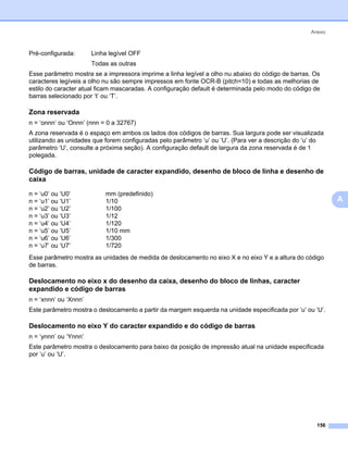Anexo



Pré-configurada:       Linha legível OFF
                       Todas as outras
Esse parâmetro mostra se a impressora imprime a linha legível a olho nu abaixo do código de barras. Os
caracteres legíveis a olho nu são sempre impressos em fonte OCR-B (pitch=10) e todas as melhorias de
estilo do caracter atual ficam mascaradas. A configuração default é determinada pelo modo do código de
barras selecionado por ‘t’ ou ‘T’.

Zona reservada                                                                                             0




n = ‘onnn’ ou ‘Onnn’ (nnn = 0 a 32767)
A zona reservada é o espaço em ambos os lados dos códigos de barras. Sua largura pode ser visualizada
utilizando as unidades que forem configuradas pelo parâmetro ‘u’ ou ‘U’. (Para ver a descrição do ‘u’ do
parâmetro ‘U’, consulte a próxima seção). A configuração default de largura da zona reservada é de 1
polegada.

Código de barras, unidade de caracter expandido, desenho de bloco de linha e desenho de
caixa                                                                                                      0




n = ‘u0’ ou ‘U0’           mm (predefinido)
n = ‘u1’ ou ‘U1’           1/10                                                                                A
n = ‘u2’ ou ‘U2’           1/100
n = ‘u3’ ou ‘U3’           1/12
n = ‘u4’ ou ‘U4’           1/120
n = ‘u5’ ou ‘U5’           1/10 mm
n = ‘u6’ ou ‘U6’           1/300
n = ‘u7’ ou ‘U7’           1/720
Esse parâmetro mostra as unidades de medida de deslocamento no eixo X e no eixo Y e a altura do código
de barras.

Deslocamento no eixo x do desenho da caixa, desenho do bloco de linhas, caracter
expandido e código de barras                                                                               0




n = ‘xnnn’ ou ‘Xnnn’
Este parâmetro mostra o deslocamento a partir da margem esquerda na unidade especificada por ‘u’ ou ‘U’.

Deslocamento no eixo Y do caracter expandido e do código de barras                                         0




n = ‘ynnn’ ou ‘Ynnn’
Este parâmetro mostra o deslocamento para baixo da posição de impressão atual na unidade especificada
por ‘u’ ou ‘U’.




                                                                                                     156
 