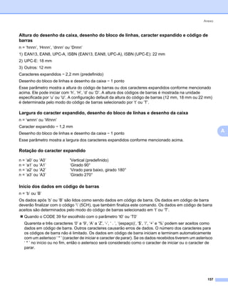 Anexo



Altura do desenho da caixa, desenho do bloco de linhas, caracter expandido e código de
barras                                                                                                                   0




n = ‘hnnn’, ‘Hnnn’, ‘dnnn’ ou ‘Dnnn’
1) EAN13, EAN8, UPC-A, ISBN (EAN13, EAN8, UPC-A), ISBN (UPC-E): 22 mm
2) UPC-E: 18 mm
3) Outros: 12 mm
Caracteres expandidos i 2,2 mm (predefinido)
Desenho do bloco de linhas e desenho da caixa i 1 ponto
Esse parâmetro mostra a altura do código de barras ou dos caracteres expandidos conforme mencionado
acima. Ele pode iniciar com ‘h’, ‘H’, ‘d’ ou ‘D’. A altura dos códigos de barras é mostrada na unidade
especificada por ‘u’ ou ‘U’. A configuração default da altura do código de barras (12 mm, 18 mm ou 22 mm)
é determinada pelo modo do código de barras selecionado por ‘t’ ou ‘T’.

Largura do caracter expandido, desenho do bloco de linhas e desenho da caixa                                             0




n = ‘wnnn’ ou ‘Wnnn’
Caracter expandido i 1,2 mm
Desenho do bloco de linhas e desenho da caixa i 1 ponto
                                                                                                                             A
Esse parâmetro mostra a largura dos caracteres expandidos conforme mencionado acima.

Rotação do caracter expandido                                                                                            0




n = ‘a0’ ou ‘A0’              'Vertical (predefinido)
n = ‘a1’ ou ‘A1’              ‘Girado 90°
n = ‘a2’ ou ‘A2’              ‘Virado para baixo, girado 180°
n = ‘a3’ ou ‘A3’              ‘Girado 270°

Início dos dados em código de barras                                                                                     0




n = ‘b’ ou ‘B’
Os dados após ‘b’ ou ‘B’ são lidos como sendo dados em código de barra. Os dados em código de barra
deverão finalizar com o código ‘’ (5CH), que também finaliza este comando. Os dados em código de barra
aceitos são determinados pelo modo do código de barras selecionado em ‘t’ ou ‘T’.
   Quando o CODE 39 for escolhido com o parâmetro ‘t0’ ou ‘T0’
   Quarenta e três caracteres ‘0’ a ‘9’, ‘A’ a ‘Z’, ‘-’, ‘ . ’, ‘(espaço)’, ‘$’, ‘/’, ‘+’ e ‘%’ podem ser aceitos como
   dados em código de barra. Outros caracteres causarão erros de dados. O número dos caracteres para
   os códigos de barra não é limitado. Os dados em código de barra iniciam e terminam automaticamente
   com um asterisco ‘ * ’ (caracter de iniciar e caracter de parar). Se os dados recebidos tiverem um asterisco
   ‘ * ’ no início ou no fim, então o asterisco será considerado como o caracter de iniciar ou o caracter de
   parar.




                                                                                                                   157
 