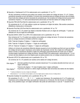 Anexo



   Quando o ‘Interleaved 2 of 5’ for selecionado com o parâmetro ‘t1’ ou ‘T1’:
   Há dez caracteres numéricos que podem ser aceitos como dados em código de barra: ‘0’ a ‘9’. Outros
   caracteres causarão um erro de dados. O número dos caracteres para os códigos de barra não é limitado.
   Esse modo dos códigos de barra necessita de caracteres par. Se os dados em código de barra possuírem
   caracteres ímpares, o ‘0’ será automaticamente adicionado ao final dos dados em código de barra.
   Quando FIM (US-Post Net) for selecionado com o parâmetro ‘t3’ ou ‘T3’
   Os caracteres de ‘A’ a ‘D’ são válidos e pode ser impresso um dígito de dados. São aceitos caracteres
   alfabéticos maiúsculos e minúsculos.
   Quando Post Net (US-Post Net) for selecionado com o parâmetro ‘t4’ ou ‘T4’
   Os números de ‘0’ a ‘9’ podem ser dados e deverão finalizar com um dígito de verificação. ‘?’ pode ser
   utilizado em vez do dígito de verificação.
   Quando EAN 8, EAN 13 ou UPC A for selecionado com o parâmetro ‘t5’ ou ‘T5’
   Dez números de ‘0’ a ‘9’ podem ser aceitos como dados em código de barra. O número de caracteres
   para os códigos de barra é limitado conforme a seguir:
   EAN: Total de 8 dígitos (7 dígitos + 1 dígito de verificação)
   EAN: Total de 13 dígitos (12 dígitos + 1 dígito de verificação)
   UPC-A: Total de 12 dígitos (11 dígitos + 1 dígito de verificação)                                                        A
   Utilizar um número de caracteres diferente desses causará um erro de dados que fará com que os dados
   em código de barra sejam impressos como dados de impressão normal. Se o dígito de verificação não
   estiver correto a impressora decidirá o dígito de verificação automaticamente de modo que os dados
   corretos sejam impressos em código de barras. Quando EAN13 for selecionado, adicionando-se ‘+’ e um
   número de dois dígitos ou de cinco dígitos após os dados poderá criar um código complementar (add-on).
   Quando UPC-E for selecionado com o parâmetro ‘t6’ ou ‘T6’:
   Os números de ‘0’ a ‘9’ poderão ser aceitos como dados em código de barra.

Oito dígitos 1 2      (formato padrão) O primeiro caracter deverá ser ‘0’ e os dados deverão terminar com um
                      dígito verificador.
                      Total de oito dígitos = ‘0’ mais 6 dígitos mais 1 dígito verificador.
Seis   dígitos 2      O primeiro caracter e o último dígito verificador são removidos dos dados de oito dígitos.
   1   ‘?’ pode ser utilizado em vez de um dígito de verificação.
   2   Adicionando-se ‘+’ e um número de dois dígitos ou de cinco dígitos após os dados cria-se um código add-on.

   Quando Codebar for escolhido com o parâmetro ‘t9’ ou ‘T9’
   Os caracteres ‘0’ a ‘9’, ‘-’, ‘ . ’, ‘$’, ‘/’, ‘+’, ‘ : ’ podem ser impressos. Os caracteres de ‘A’ a ‘D’ podem ser
   impressos como código start-stop, que pode ser maiúsculo ou minúsculo. Se não houver um código start-
   stop, erros poderão surgir. Um dígito verificador não pode ser adicionado e o uso de ‘?’ causará erros.




                                                                                                                      158
 
