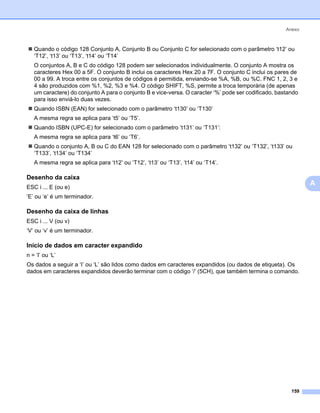 Anexo



   Quando o código 128 Conjunto A, Conjunto B ou Conjunto C for selecionado com o parâmetro ‘t12’ ou
   ‘T12’, ‘t13’ ou ‘T13’, ‘t14’ ou ‘T14’
   O conjuntos A, B e C do código 128 podem ser selecionados individualmente. O conjunto A mostra os
   caracteres Hex 00 a 5F. O conjunto B inclui os caracteres Hex 20 a 7F. O conjunto C inclui os pares de
   00 a 99. A troca entre os conjuntos de códigos é permitida, enviando-se %A, %B, ou %C. FNC 1, 2, 3 e
   4 são produzidos com %1, %2, %3 e %4. O código SHIFT, %S, permite a troca temporária (de apenas
   um caractere) do conjunto A para o conjunto B e vice-versa. O caracter ‘%’ pode ser codificado, bastando
   para isso enviá-lo duas vezes.
   Quando ISBN (EAN) for selecionado com o parâmetro ‘t130’ ou ‘T130’
   A mesma regra se aplica para ‘t5’ ou ‘T5’.
   Quando ISBN (UPC-E) for selecionado com o parâmetro ‘t131’ ou ‘T131’:
   A mesma regra se aplica para ‘t6’ ou ‘T6’.
   Quando o conjunto A, B ou C do EAN 128 for selecionado com o parâmetro ‘t132’ ou ‘T132’, ‘t133’ ou
   ‘T133’, ‘t134’ ou ‘T134’
   A mesma regra se aplica para ‘t12’ ou ‘T12’, ‘t13’ ou ‘T13’, ‘t14’ ou ‘T14’.

Desenho da caixa                                                                                              0




ESC i ... E (ou e)
                                                                                                                  A
‘E’ ou ‘e’ é um terminador.

Desenho da caixa de linhas                                                                                    0




ESC i ... V (ou v)
‘V’ ou ‘v’ é um terminador.

Início de dados em caracter expandido                                                                         0




n = ‘l’ ou ‘L’
Os dados a seguir a ‘I’ ou ‘L’ são lidos como dados em caracteres expandidos (ou dados de etiqueta). Os
dados em caracteres expandidos deverão terminar com o código ‘/’ (5CH), que também termina o comando.




                                                                                                        159
 