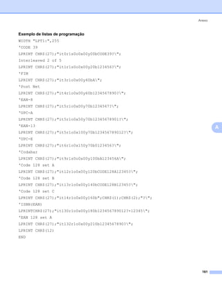 Anexo



Exemplo de listas de programação                               0




WIDTH "LPT1:",255
'CODE 39
LPRINT CHR$(27);"it0r1s0o0x00y00bCODE39?";
Interleaved 2 of 5
LPRINT CHR$(27);"it1r1s0o0x00y20b123456?";
'FIM
LPRINT CHR$(27);"it3r1o0x00y40bA";
'Post Net
LPRINT CHR$(27);"it4r1o0x00y60b1234567890?";
'EAN-8
LPRINT CHR$(27);"it5r1o0x00y70b1234567?";
'UPC-A
LPRINT CHR$(27);"it5r1o0x50y70b12345678901?";
'EAN-13                                                            A
LPRINT CHR$(27);"it5r1o0x100y70b123456789012?";
'UPC-E
LPRINT CHR$(27);"it6r1o0x150y70b0123456?";
'Codabar
LPRINT CHR$(27);"it9r1s0o0x00y100bA123456A";
'Code 128 set A
LPRINT CHR$(27);"it12r1o0x00y120bCODE128A12345?";
'Code 128 set B
LPRINT CHR$(27);"it13r1o0x00y140bCODE128B12345?";
'Code 128 set C
LPRINT CHR$(27);"it14r1o0x00y160b";CHR$(1);CHR$(2);"?";
'ISBN(EAN)
LPRINTCHR$(27);"it130r1o0x00y180b123456789012?+12345";
'EAN 128 set A
LPRINT CHR$(27);"it132r1o0x00y210b1234567890?";
LPRINT CHR$(12)
END




                                                             161
 