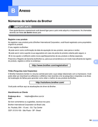 AnexoB




   B          Anexo                                                                                              B




Números de telefone da Brother                                                                                    0




        IMPORTANTE
 Para ajuda técnica e operacional você deverá ligar para o país onde adquiriu a impressora. As chamadas
 deverão ser feitas de dentro desse país.


Registre o seu produto                                                                                            0




Ao registrar o seu produto junto à Brother International Corporation, você ficará registrado como proprietário
original do produto.
O seu registro na Brother:
   pode servir como confirmação da data de aquisição do seu produto, caso perca o recibo;
   pode servir como suporte à sua seguradora em caso de perda do produto coberta pelo seguro; e
   irá nos ajudar a notificá-lo sobre novos aperfeiçoamentos de seu produto e ofertas especiais.
Preencha o Registro de Garantia da Brother ou, para sua conveniência e um modo mais eficiente de registro
do produto, registre-o online no endereço
                                                                                                                      B
                               http://www.brother.com/registration/

FAQs (Perguntas mais freqüentes)                                                                                  0




O Brother Solutions Center é o recurso central para tudo o que esteja relacionado com a impressora. Você
pode obter por download os softwares e utilitários mais recentes e ler as perguntas e respostas e as dicas
de localização de falhas para aprender como obter o melhor do seu produto da Brother.

                                    http://solutions.brother.com/
Você pode verificar aqui as atualizações de driver da Brother.


Atendimento ao Cliente                                                                                            0




Endereço de e-       helpline@brother.com.br
mail:
Se tiver comentários ou sugestões, escreva-nos para:
Brother International Corporation do Brasil Ltda.
Av. Paulista, 854 - 15 and. - Ed. Top Center
CEP: 01310-100 - São Paulo - SP - Brasil




                                                                                                           162
 