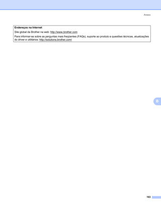 Anexo




Endereços na Internet
Site global da Brother na web: http://www.brother.com
Para informar-se sobre as perguntas mais freqüentes (FAQs), suporte ao produto e questões técnicas, atualizações
do driver e utilitários: http://solutions.brother.com/




                                                                                                                    B




                                                                                                              163
 
