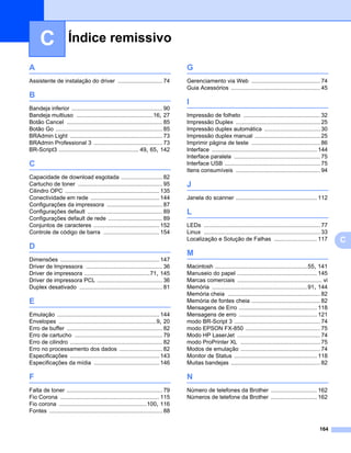 C               Índice remissivo

A                                                                                   G
Assistente de instalação do driver ............................ 74                  Gerenciamento via Web ........................................... 74
                                                                                    Guia Acessórios ........................................................ 45
B
                                                                                    I
Bandeja inferior ......................................................... 90
Bandeja multiuso ................................................16, 27             Impressão de folheto ................................................ 32
Botão Cancel ............................................................ 85        Impressão Duplex ..................................................... 25
Botão Go ................................................................... 85     Impressão duplex automática ................................... 30
BRAdmin Light .......................................................... 73         Impressão duplex manual ......................................... 25
BRAdmin Professional 3 ........................................... 73               Imprimir página de teste ........................................... 86
BR-Script3 .................................................. 49, 65, 142           Interface .................................................................. 144
                                                                                    Interface paralela ...................................................... 75
C                                                                                   Interface USB ............................................................ 75
                                                                                    Itens consumíveis ..................................................... 94
Capacidade de download esgotada .......................... 82
Cartucho de toner ..................................................... 95          J
Cilindro OPC ........................................................... 135
Conectividade em rede ........................................... 144               Janela do scanner ................................................... 112
Configurações da impressora ................................... 87
Configurações default ............................................... 89            L
Configurações default de rede .................................. 89
Conjuntos de caracteres ......................................... 152               LEDs ......................................................................... 77
Controle de código de barra ................................... 154                 Linux ......................................................................... 33
                                                                                    Localização e Solução de Falhas ........................... 117                      C
D
                                                                                    M
Dimensões .............................................................. 147
Driver de Impressora ................................................ 36            Macintosh ..........................................................55, 141
Driver de impressora .........................................71, 145               Manuseio do papel .................................................. 145
Driver de impressora PCL ......................................... 36               Marcas comerciais ..................................................... vi
Duplex desativado .................................................... 81           Memória ............................................................91, 144
                                                                                    Memória cheia .......................................................... 82
E                                                                                   Memória de fontes cheia ........................................... 82
                                                                                    Mensagens de Erro ................................................. 118
Emulação ................................................................ 144       Mensagens de erro ................................................. 121
Envelopes .............................................................9, 20        modo BR-Script 3 ...................................................... 74
Erro de buffer ............................................................ 82      modo EPSON FX-850 ............................................... 75
Erro de cartucho ....................................................... 79         Modo HP LaserJet .................................................... 74
Erro de cilindro .......................................................... 82      modo ProPrinter XL .................................................. 75
Erro no processamento dos dados ........................... 82                      Modos de emulação .................................................. 74
Especificações ........................................................ 143         Monitor de Status .................................................... 118
Especificações da mídia ......................................... 146               Muitas bandejas ........................................................ 82

F                                                                                   N
Falta de toner ............................................................ 79      Número de telefones da Brother ............................. 162
Fio Corona .............................................................. 115       Números de telefone da Brother ............................. 162
Fio corona .......................................................100, 116
Fontes ....................................................................... 88


                                                                                                                                                                 164
 