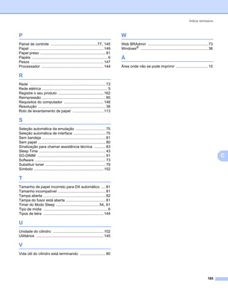 Índice remissivo



P                                                                                    W
Painel de controle .............................................77, 145              Web BRAdmin .......................................................... 73
Papel ....................................................................... 149    Windows® ................................................................. 36
Papel preso ............................................................... 81
Papéis ......................................................................... 6   Á
Pesos ...................................................................... 147
Processador ............................................................ 144         Área onde não se pode imprimir ............................... 10

R
Rede ......................................................................... 73
Rede elétrica ............................................................... 5
Registre o seu produto ............................................ 162
Reimpressão ............................................................. 85
Requisitos do computador ...................................... 148
Resolução ................................................................. 38
Rolo de levantamento de papel .............................. 113

S
Seleção automática da emulação ............................. 75
Seleção automática de interface ............................... 75
Sem bandeja ............................................................. 81
Sem papel ................................................................. 80
Sinalização para chamar assistência técnica ........... 83
Sleep Time ................................................................ 43
SO-DIMM .................................................................. 91                                                                                        C
Software .................................................................... 73
Substituir toner .......................................................... 79
Símbolo ................................................................... 152

T
Tamanho de papel incorreto para DX automático .... 81
Tamanho incompatível .............................................. 81
Tampa aberta ............................................................ 82
Tampa do fusor está aberta ...................................... 81
Timer do Modo Sleep ..........................................54, 61
Tipo de mídia .............................................................. 6
Tipos de letra .......................................................... 144

U
Unidade do cilindro ................................................. 102
Utilitários ................................................................. 145

V
Vida útil do cilindro está terminando ......................... 80




                                                                                                                                                             165
 