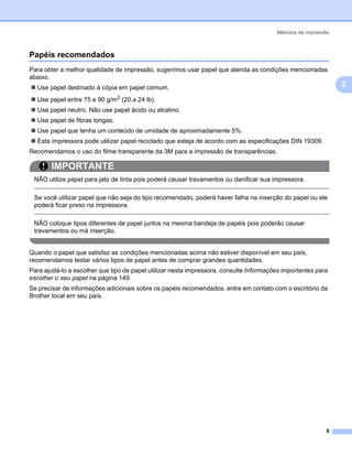 Métodos de impressão



Papéis recomendados                                                                                           2




Para obter a melhor qualidade de impressão, sugerimos usar papel que atenda as condições mencionadas
abaixo.
  Use papel destinado à cópia em papel comum.                                                                     2
  Use papel entre 75 e 90 g/m2 (20 a 24 lb).
  Use papel neutro. Não use papel ácido ou alcalino.
  Use papel de fibras longas.
  Use papel que tenha um conteúdo de umidade de aproximadamente 5%.
  Esta impressora pode utilizar papel reciclado que esteja de acordo com as especificações DIN 19309.
Recomendamos o uso do filme transparente da 3M para a impressão de transparências.

       IMPORTANTE
 NÃO utilize papel para jato de tinta pois poderá causar travamentos ou danificar sua impressora.

 Se você utilizar papel que não seja do tipo recomendado, poderá haver falha na inserção do papel ou ele
 poderá ficar preso na impressora.

 NÃO coloque tipos diferentes de papel juntos na mesma bandeja de papéis pois poderão causar
 travamentos ou má inserção.


Quando o papel que satisfaz as condições mencionadas acima não estiver disponível em seu país,
recomendamos testar vários tipos de papel antes de comprar grandes quantidades.
Para ajudá-lo a escolher que tipo de papel utilizar nesta impressora, consulte Informações importantes para
escolher o seu papel na página 149.
Se precisar de informações adicionais sobre os papéis recomendados, entre em contato com o escritório da
Brother local em seu país.




                                                                                                          8
 