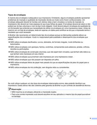 Métodos de impressão



Tipos de envelopes                                                                                         2




A maioria dos envelopes é adequada à sua impressora. Entretanto, alguns envelopes poderão apresentar
problemas de inserção e qualidade de impressão devido ao modo como foram confeccionados. Um
envelope adequado deverá ter bordas com dobras retas e bem vincadas e a borda de inserção na
impressora não deverá ser mais espessa do que duas folhas de papel. O envelope deverá ser plano e não          2
poderá ser do tipo volumoso e nem do tipo muito delgado. Você deverá adquirir envelopes de qualidade de
um fornecedor que entenda sua necessidade de utilizar os envelopes em uma impressora a laser. Antes de
imprimir em um lote de envelopes, teste em apenas um deles para certificar-se de que a impressão tenha o
resultado que você necessita.
A Brother não recomenda um determinado tipo de envelope porque os fabricantes poderão alterar as
especificações dos envelopes. Você é o responsável pela qualidade e desempenho dos envelopes que
utilizar.
  NÃO utilize envelopes danificados, curvos, dobrados, de formato irregular, muito brilhantes ou
  texturizados.
  NÃO utilize envelopes com grampos, fechos, cordinhas, componentes auto-adesivos, janelas, orifícios,
  recortes ou perfurações.
  NÃO utilize envelopes de construção volumosa, que não sejam bem vincados, que tenham alto-relevo ou
  que tenham sido impressos em seu interior.
  NÃO utilize envelopes que já tenham sido impressos por uma impressora a laser.
  NÃO utilize envelopes que não possam ser dispostos em pilha.
  NÃO utilize envelopes feitos de papel mais pesado do que as especificações de peso do papel para a
  impressora.
  NÃO utilize envelopes de má confecção, sem ângulos retos ou consistentes.




Se você utilizar qualquer um dos tipos de envelopes relacionados acima, eles poderão danificar sua
impressora. Esses danos não são cobertos pela garantia da Brother ou por contrato de assistência técnica.

   Observação
  • NÃO imprima os envelopes utilizando a impressão duplex.
  • Para uma correta impressão você deverá escolher em seu aplicativo o mesmo tipo de papel que estiver
    na bandeja.




                                                                                                         9
 