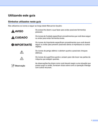 Utilizando este guia

Símbolos utilizados neste guia
Nós utilizamos os ícones a seguir ao longo deste Manual do Usuário:

                                 Os avisos lhe dizem o que fazer para evitar possíveis ferimentos
                                 pessoais.

                                 Os ícones de Cuidado especificam procedimentos que você deve seguir
                                 ou evitar para evitar ferimentos leves.

                                 Os ícones de Importante especificam procedimentos que você deverá
                                 seguir ou evitar para prevenir possíveis danos à impressora ou outros
                                 objetos.

                                 Os ícones de perigo elétrico o alertam quanto a possíveis choques
                                 elétricos.

                                 Os ícones de superfície quente o avisam para não tocar nas partes da
                                 máquina que estejam quentes.

                                 As observações lhe dizem como você deverá reagir a uma situação que
                                 possa surgir ou então, fornecem dicas sobre como a operação interage
                                 com outros recursos.




                                                                                                         i
 