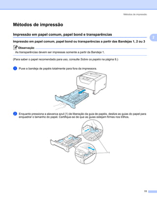 Métodos de impressão



Métodos de impressão                                                                                        2




Impressão em papel comum, papel bond e transparências                                                       2




                                                                                                                2
Impressão em papel comum, papel bond ou transparências a partir das Bandejas 1, 2 ou 3                      2




    Observação
 As transparências devem ser impressas somente a partir da Bandeja 1.

(Para saber o papel recomendado para uso, consulte Sobre os papéis na página 6.)


a   Puxe a bandeja de papéis totalmente para fora da impressora.




b   Enquanto pressiona a alavanca azul (1) de liberação da guia de papéis, deslize as guias do papel para
    enquadrar o tamanho do papel. Certifique-se de que as guias estejam firmes nos trilhos.




                                                                           1




                                                                                                        11
 