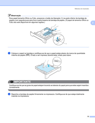 Métodos de impressão



    Observação
Para papel tamanho Ofício ou Folio, pressione o botão de liberação (1) na parte inferior da bandeja de
papéis e em seguida puxe para fora a parte traseira da bandeja de papéis. (O papel de tamanho Ofício ou
Folio não está disponível em algumas regiões.)                                                                2




                                                                           1




c   Coloque o papel na bandeja e certifique-se de que o papel esteja abaixo da marca de quantidade
    máxima de papéis (bbb). O lado a ser impresso deverá estar virado para baixo.




       IMPORTANTE
Certifique-se de que as guias de papel estejam tocando as laterais do papel para que estes sejam inseridos
corretamente.


d   Reponha a bandeja de papéis firmemente na impressora. Certifique-se de que esteja totalmente
    inserida na impressora.




                                                                                                        12
 