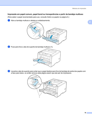 Métodos de impressão



Impressão em papel comum, papel bond ou transparências a partir da bandeja multiuso                         2




(Para saber o papel recomendado para uso, consulte Sobre os papéis na página 6.)

a   Abra a bandeja multiuso e abaixe-a cuidadosamente.
                                                                                                                2




b   Puxe para fora a aba de suporte da bandeja multiuso (1).




                                  1



c   Levante a aba de suporte para evitar que o papel deslize para fora da bandeja de saída dos papéis com
    a face para baixo, ou então remova cada página assim que ela sair da impressora.




                                         1




                                                                                                        16
 