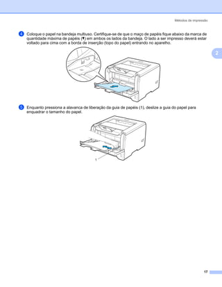 Métodos de impressão



d   Coloque o papel na bandeja multiuso. Certifique-se de que o maço de papéis fique abaixo da marca de
    quantidade máxima de papéis (b) em ambos os lados da bandeja. O lado a ser impresso deverá estar
    voltado para cima com a borda de inserção (topo do papel) entrando no aparelho.

                                                                                                             2




e   Enquanto pressiona a alavanca de liberação da guia de papéis (1), deslize a guia do papel para
    enquadrar o tamanho do papel.




                                         1




                                                                                                       17
 