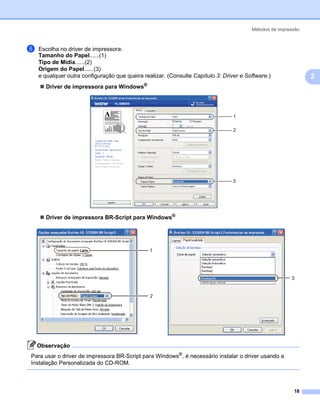 Métodos de impressão



f   Escolha no driver de impressora:
    Tamanho do Papel......(1)
    Tipo de Mídia......(2)
    Origem do Papel......(3)
    e qualquer outra configuração que queira realizar. (Consulte Capítulo 3: Driver e Software.)               2
      Driver de impressora para Windows®




                                                                                 1

                                                                                 2




                                                                                 3




      Driver de impressora BR-Script para Windows®




                                                1




                                                                                                        3


                                                2




    Observação
Para usar o driver de impressora BR-Script para Windows®, é necessário instalar o driver usando a
Instalação Personalizada do CD-ROM.



                                                                                                         18
 