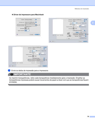 Métodos de impressão



      Driver de impressora para Macintosh



                                                                                                          2
                                      1




                                              3




g   Envie os dados de impressão para a impressora.

       IMPORTANTE
Ao imprimir transparências, retire cada transparência imediatamente após a impressão. Empilhar as
transparências impressas poderá causar travamentos de papel ou fazer com que as transparências fiquem
enroladas.




                                                                                                    19
 