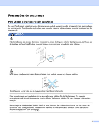 Precauções de segurança

Para utilizar a impressora com segurança
Se você NÃO seguir estas instruções de segurança, poderá causar incêndio, choque elétrico, queimaduras
ou sufocamento. Guarde estas instruções para consulta traseira, e leia antes de executar qualquer tipo de
manutenção.

        AVISO

 Há eletrodos de alta tensão dentro da impressora. Antes de limpar o interior da impressora, certifique-se
 de desligar a chave Liga/Desliga e desconectar a impressora da tomada da rede elétrica.




 NÃO toque no plugue com as mãos molhadas. Isso poderá causar um choque elétrico.




  Certifique-se sempre de que o plugue esteja inserido corretamente.

 Este produto deve ser instalado próximo a uma tomada elétrica CA de fácil acesso. Em caso de
 emergência você deverá desconectar o cabo elétrico da tomada elétrica CA para desligar totalmente a
 energia.

 Relâmpagos e sobretensões podem danificar este produto! Recomendamos utilizar um dispositivo de
 qualidade para proteção contra sobretensões na linha da rede elétrica ou retire os cabos da tomada
 durante tempestades com relâmpago.




                                                                                                         ii
 