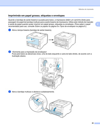 Métodos de impressão



Imprimindo em papel grosso, etiquetas e envelopes                                                            2




Quando a bandeja de saída traseira é puxada para baixo, a impressora obtém um caminho direto para
passagem do papel da bandeja multiuso para a parte traseira da impressora. Utilize este método de inserção
e saída de papel quando quiser imprimir em papel grosso, etiquetas ou envelopes. (Para saber o papel             2
recomendado para uso, consulte Sobre os papéis na página 6 e Tipos de envelopes na página 9.)

a   Abra a tampa traseira (bandeja de saída traseira).




b   <Somente para a impressão de envelopes>
    Puxe para baixo as alavancas cinza, uma do lado esquerdo e outra do lado direito, de acordo com a
    ilustração abaixo.




c   Abra a bandeja multiuso e abaixe-a cuidadosamente.




                                                                                                        20
 