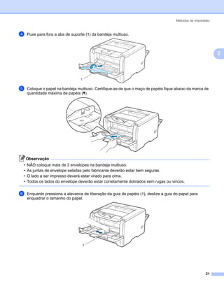 Métodos de impressão



d   Puxe para fora a aba de suporte (1) da bandeja multiuso.



                                                                                                             2



                                 1

e   Coloque o papel na bandeja multiuso. Certifique-se de que o maço de papéis fique abaixo da marca de
    quantidade máxima de papéis (b).




    Observação
•   NÃO coloque mais de 3 envelopes na bandeja multiuso.
•   As juntas de envelope seladas pelo fabricante deverão estar bem seguras.
•   O lado a ser impresso deverá estar virado para cima.
•   Todos os lados do envelope deverão estar corretamente dobrados sem rugas ou vincos.


f   Enquanto pressiona a alavanca de liberação da guia de papéis (1), deslize a guia do papel para
    enquadrar o tamanho do papel.




                                  1




                                                                                                       21
 