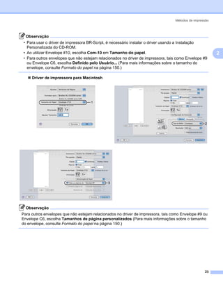 Métodos de impressão



  Observação
 • Para usar o driver de impressora BR-Script, é necessário instalar o driver usando a Instalação
   Personalizada do CD-ROM.
 • Ao utilizar Envelope #10, escolha Com-10 em Tamanho do papel.                                         2
 • Para outros envelopes que não estejam relacionados no driver de impressora, tais como Envelope #9
   ou Envelope C6, escolha Definido pelo Usuário... (Para mais informações sobre o tamanho do
   envelope, consulte Formato do papel na página 150.)

     Driver de impressora para Macintosh




                                     1




                                              3




  Observação
Para outros envelopes que não estejam relacionados no driver de impressora, tais como Envelope #9 ou
Envelope C6, escolha Tamanhos de página personalizados (Para mais informações sobre o tamanho
do envelope, consulte Formato do papel na página 150.)




                                                                                                   23
 